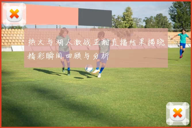 热火与湖人激战正酣直播结果揭晓精彩瞬间回顾与分析