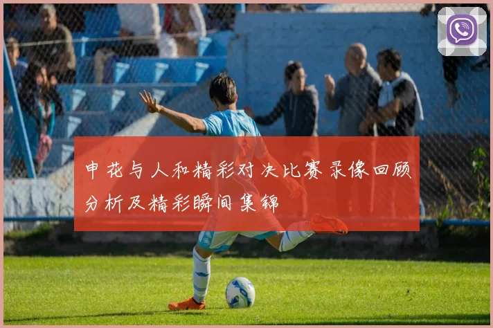 申花与人和精彩对决比赛录像回顾分析及精彩瞬间集锦