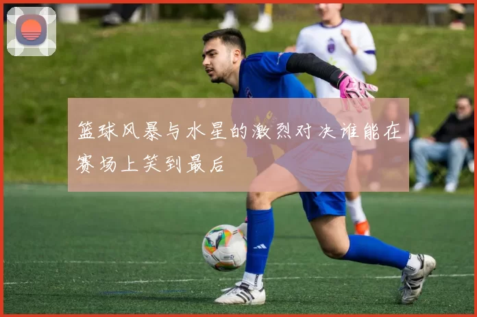 篮球风暴与水星的激烈对决谁能在赛场上笑到最后
