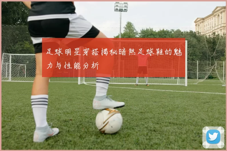 足球明星穿搭揭秘暗煞足球鞋的魅力与性能分析