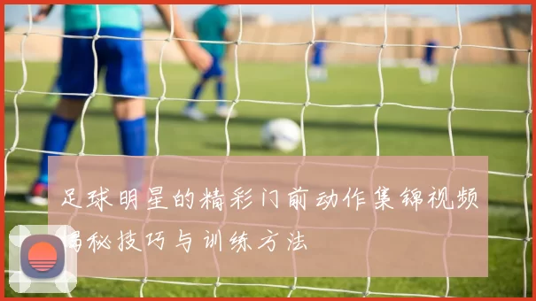 足球明星的精彩门前动作集锦视频揭秘技巧与训练方法