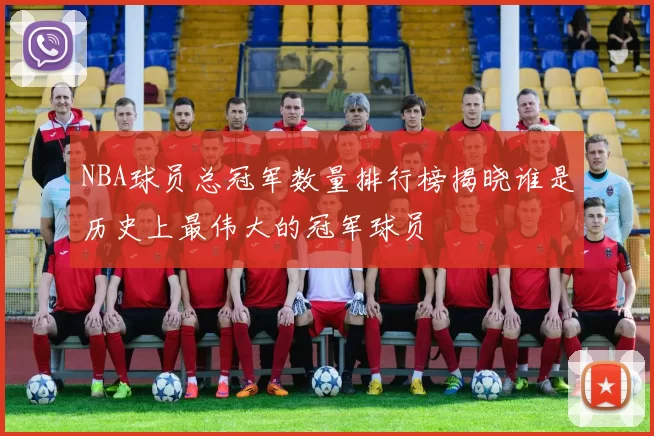 NBA球员总冠军数量排行榜揭晓谁是历史上最伟大的冠军球员